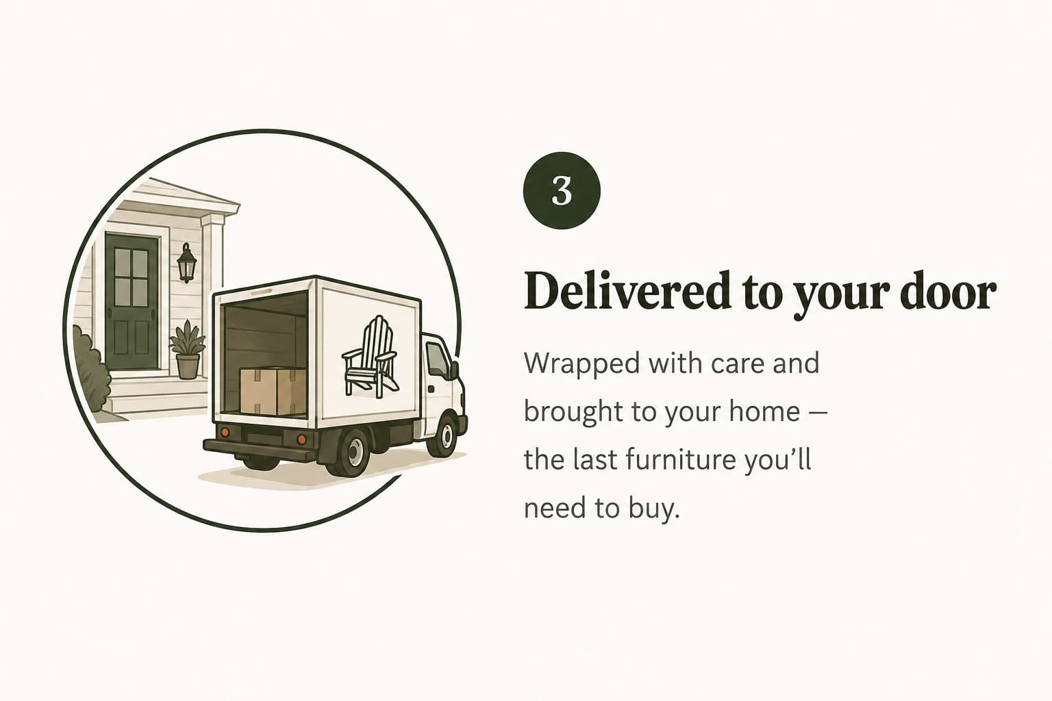 Step 3 — Delivered to your door. Wrapped with care and brought to your home — the last furniture you’ll need to buy.